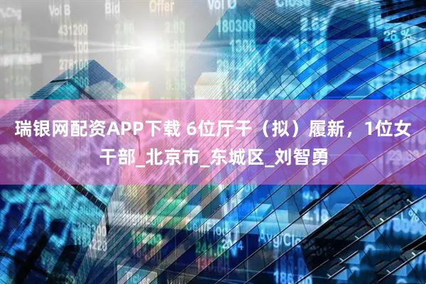 瑞银网配资APP下载 6位厅干（拟）履新，1位女干部_北京市_东城区_刘智勇