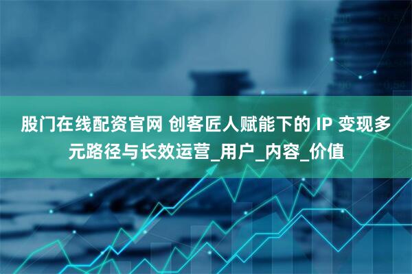股门在线配资官网 创客匠人赋能下的 IP 变现多元路径与长效运营_用户_内容_价值