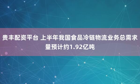 贵丰配资平台 上半年我国食品冷链物流业务总需求量预计约1.92亿吨
