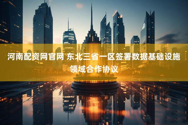河南配资网官网 东北三省一区签署数据基础设施领域合作协议