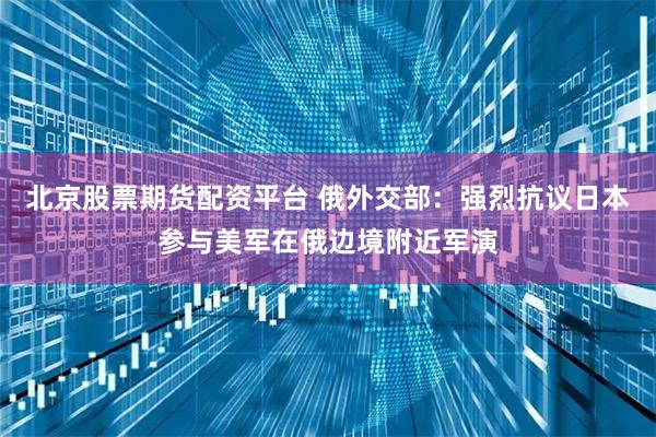 北京股票期货配资平台 俄外交部：强烈抗议日本参与美军在俄边境附近军演
