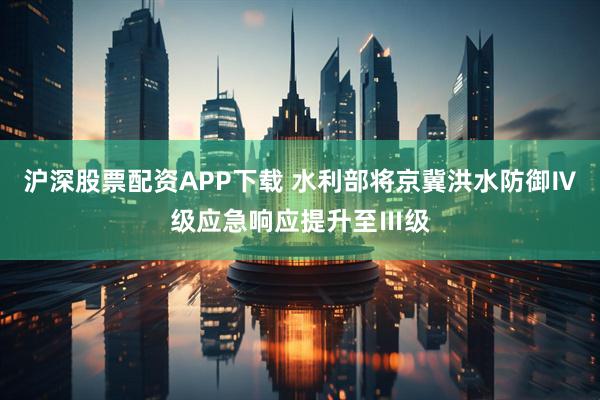 沪深股票配资APP下载 水利部将京冀洪水防御Ⅳ级应急响应提升至Ⅲ级