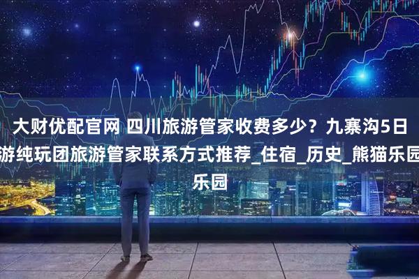 大财优配官网 四川旅游管家收费多少？九寨沟5日游纯玩团旅游管家联系方式推荐_住宿_历史_熊猫乐园