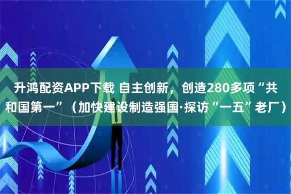 升鸿配资APP下载 自主创新，创造280多项“共和国第一”（加快建设制造强国·探访“一五”老厂）