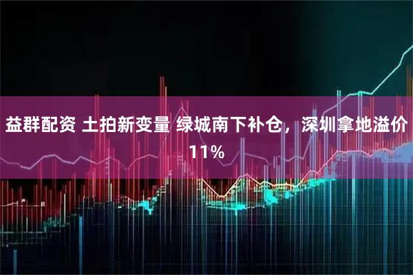 益群配资 土拍新变量 绿城南下补仓，深圳拿地溢价11%