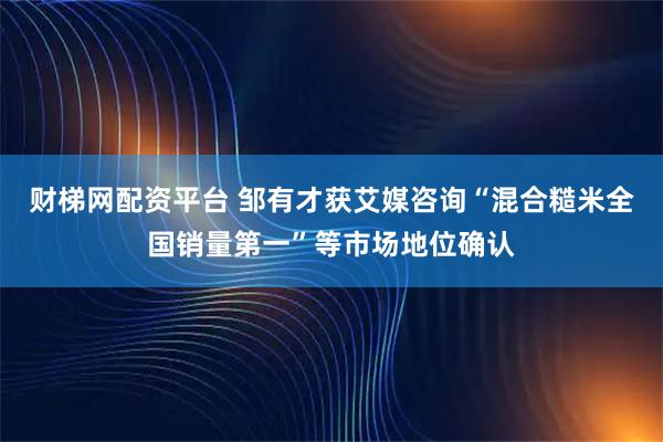 财梯网配资平台 邹有才获艾媒咨询“混合糙米全国销量第一”等市场地位确认