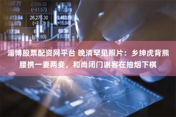 淄博股票配资网平台 晚清罕见照片：乡绅虎背熊腰携一妻两妾，和尚闭门谢客在抽烟下棋