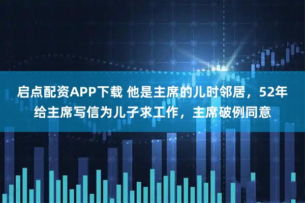 启点配资APP下载 他是主席的儿时邻居，52年给主席写信为儿子求工作，主席破例同意