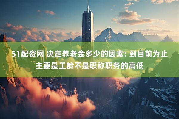 51配资网 决定养老金多少的因素: 到目前为止主要是工龄不是职称职务的高低