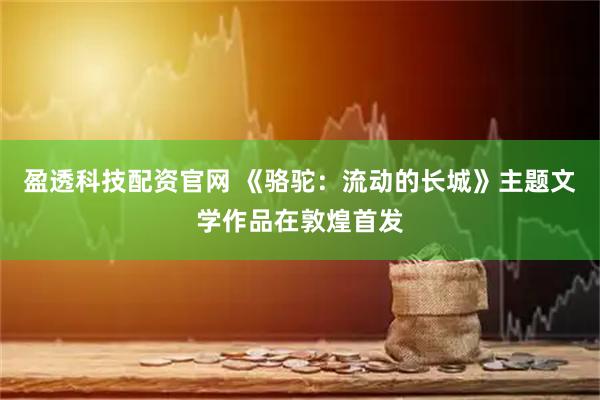 盈透科技配资官网 《骆驼：流动的长城》主题文学作品在敦煌首发