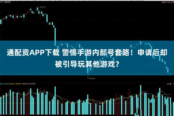 通配资APP下载 警惕手游内部号套路！申请后却被引导玩其他游戏？
