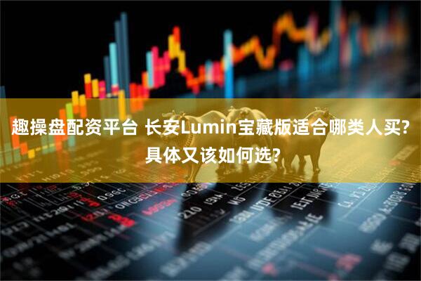 趣操盘配资平台 长安Lumin宝藏版适合哪类人买? 具体又该如何选?