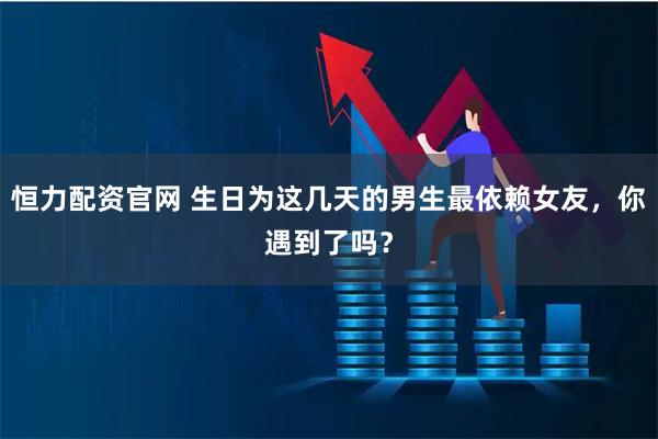 恒力配资官网 生日为这几天的男生最依赖女友，你遇到了吗？