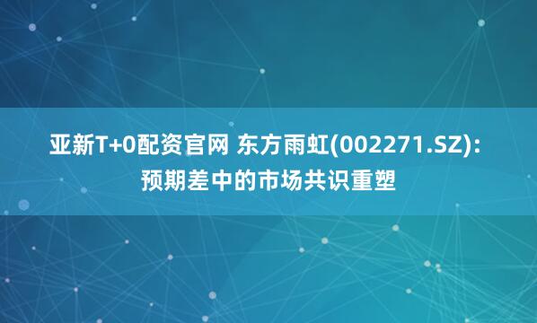 亚新T+0配资官网 东方雨虹(002271.SZ): 预期差中的市场共识重塑