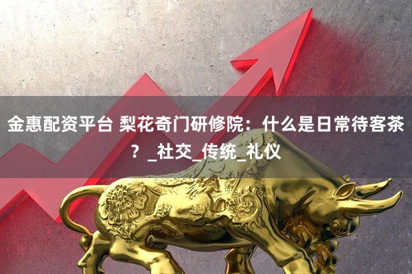 金惠配资平台 梨花奇门研修院：什么是日常待客茶？_社交_传统_礼仪