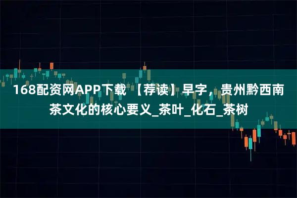 168配资网APP下载 【荐读】早字，贵州黔西南茶文化的核心要义_茶叶_化石_茶树