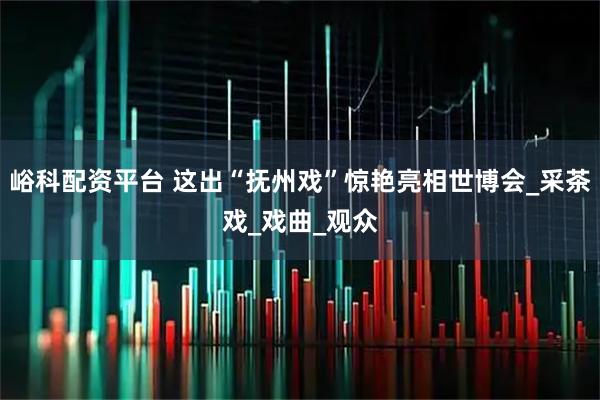 峪科配资平台 这出“抚州戏”惊艳亮相世博会_采茶戏_戏曲_观众