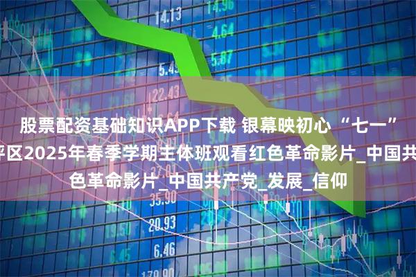 股票配资基础知识APP下载 银幕映初心 “七一”颂党恩——尖草坪区2025年春季学期主体班观看红色革命影片_中国共产党_发展_信仰