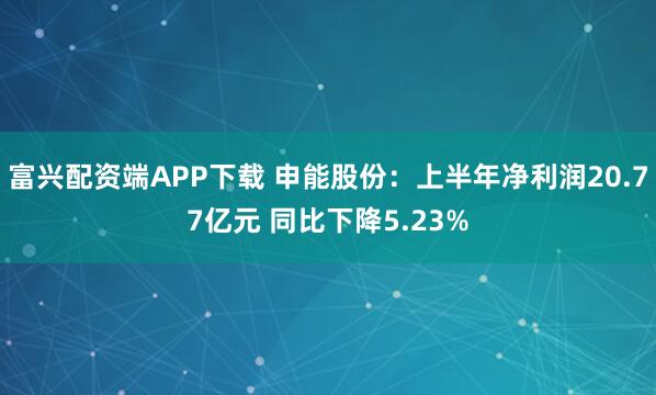 富兴配资端APP下载 申能股份：上半年净利润20.77亿元 同比下降5.23%