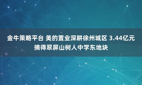 金牛策略平台 美的置业深耕徐州城区 3.44亿元摘得翠屏山树人中学东地块