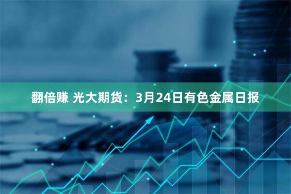 翻倍赚 光大期货：3月24日有色金属日报